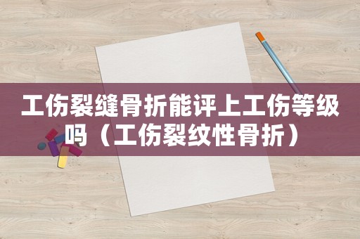 工傷裂縫骨折能評上工傷等級嗎（工傷裂紋性骨折）