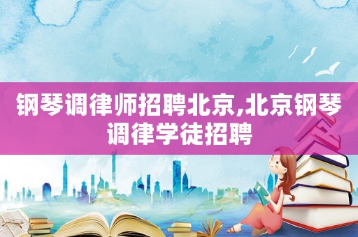 鋼琴調律師招聘北京,北京鋼琴調律學徒招聘