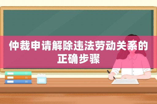 仲裁申請解除違法勞動關(guān)系的正確步驟