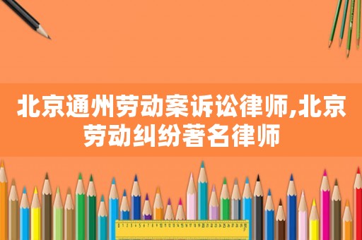 北京通州勞動案訴訟律師,北京勞動糾紛著名律師