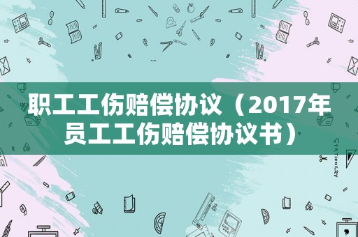 職工工傷賠償協議（2017年員工工傷賠償協議書）