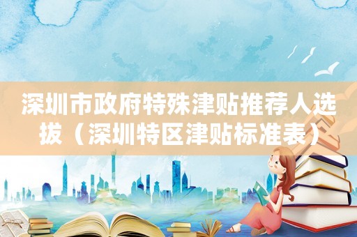 深圳市政府特殊津貼推薦人選拔（深圳特區津貼標準表）