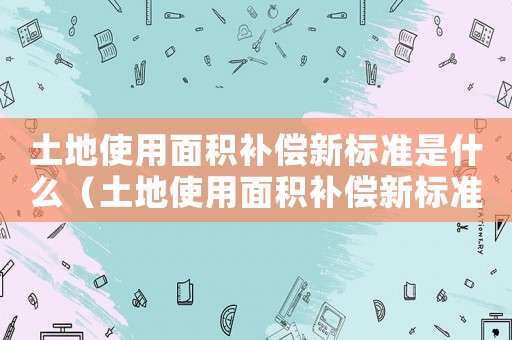 土地使用面積補償新標準是什么（土地使用面積補償新標準）