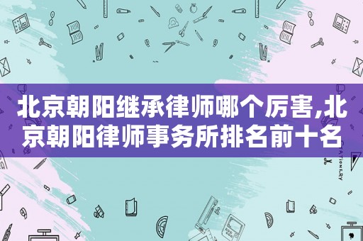 北京朝陽繼承律師哪個厲害,北京朝陽律師事務所排名前十名