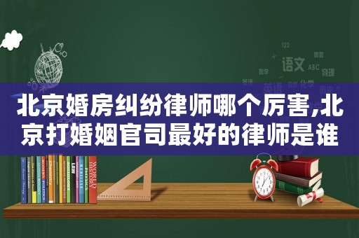 北京婚房糾紛律師哪個厲害,北京打婚姻官司最好的律師是誰?