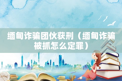 緬甸詐騙團伙獲刑（緬甸詐騙被抓怎么定罪）
