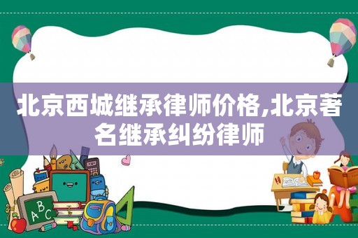 北京西城繼承律師價格,北京著名繼承糾紛律師