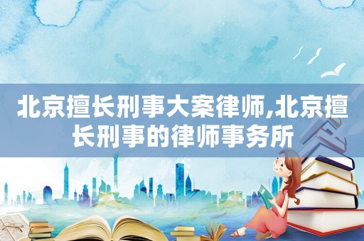 北京擅長刑事大案律師,北京擅長刑事的律師事務所