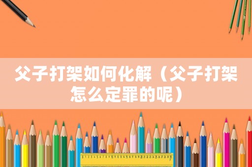 父子打架如何化解（父子打架怎么定罪的呢）