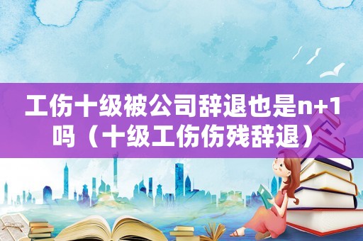 工傷十級被公司辭退也是n+1嗎（十級工傷傷殘辭退）