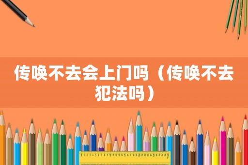 傳喚不去會上門嗎（傳喚不去犯法嗎）
