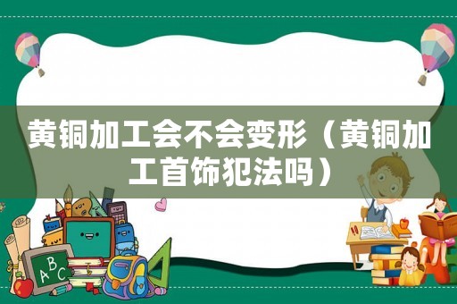 黃銅加工會不會變形（黃銅加工首飾犯法嗎）