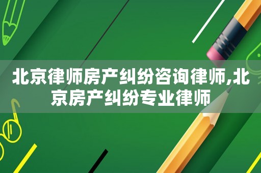 北京律師房產糾紛咨詢律師,北京房產糾紛專業律師