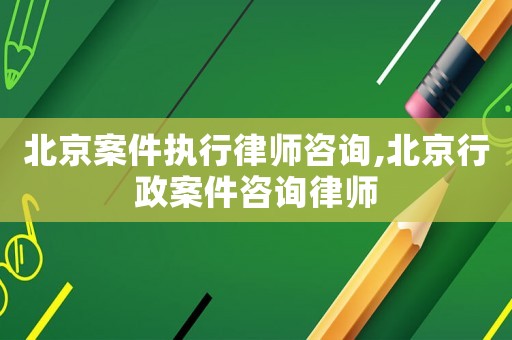 北京案件執行律師咨詢,北京行政案件咨詢律師