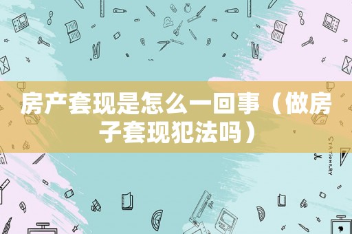 房產(chǎn)套現(xiàn)是怎么一回事（做房子套現(xiàn)犯法嗎）