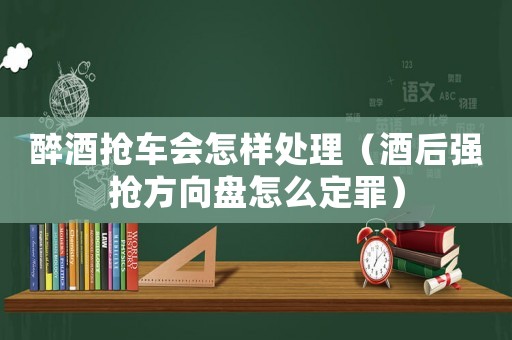 醉酒搶車會怎樣處理（酒后強搶方向盤怎么定罪）