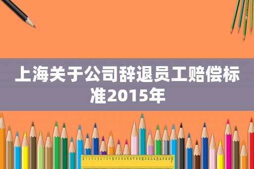 上海關(guān)于公司辭退員工賠償標(biāo)準(zhǔn)2015年