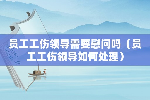 員工工傷領導需要慰問嗎（員工工傷領導如何處理）