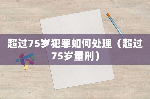 超過75歲犯罪如何處理（超過75歲量刑）
