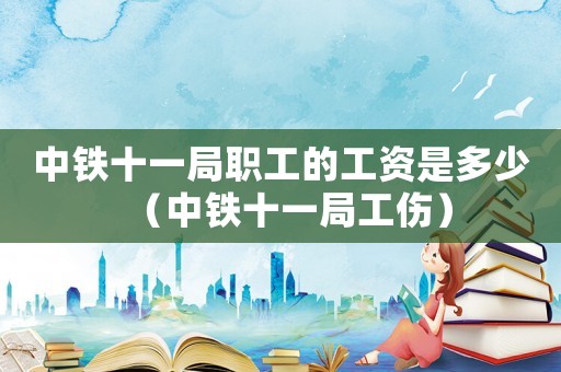 中鐵十一局職工的工資是多少（中鐵十一局工傷）