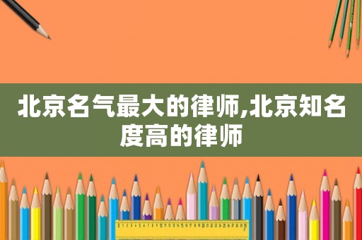北京名氣最大的律師,北京知名度高的律師