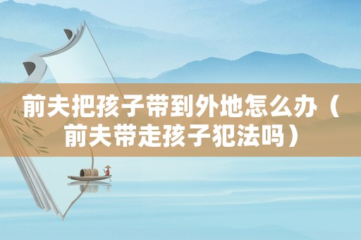 前夫把孩子帶到外地怎么辦（前夫帶走孩子犯法嗎）