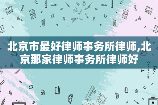 北京市最好律師事務(wù)所律師,北京那家律師事務(wù)所律師好