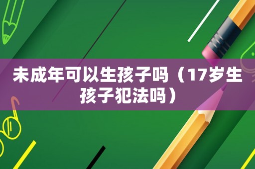 未成年可以生孩子嗎（17歲生孩子犯法嗎）