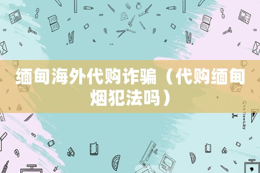 緬甸海外代購詐騙（代購緬甸煙犯法嗎）