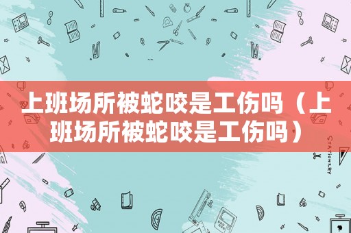 上班場所被蛇咬是工傷嗎（上班場所被蛇咬是工傷嗎）