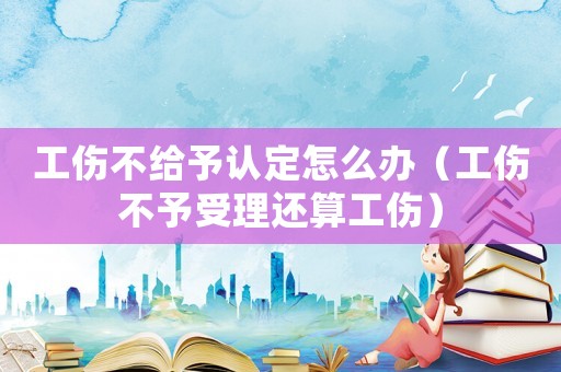 工傷不給予認定怎么辦（工傷不予受理還算工傷）