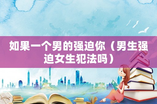 如果一個男的強迫你（男生強迫女生犯法嗎）