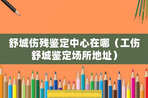 舒城傷殘鑒定中心在哪（工傷舒城鑒定場所地址）