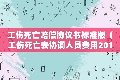 工傷死亡賠償協議書標準版（工傷死亡去協調人員費用2018）