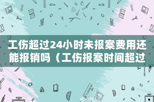 工傷超過24小時未報案費用還能報銷嗎（工傷報案時間超過24小時）
