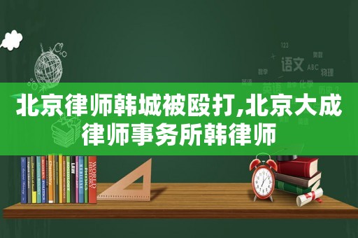 北京律師韓城被毆打,北京大成律師事務所韓律師