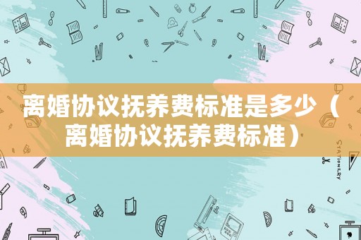 離婚協議撫養費標準是多少（離婚協議撫養費標準）
