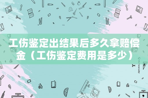 工傷鑒定出結果后多久拿賠償金（工傷鑒定費用是多少）