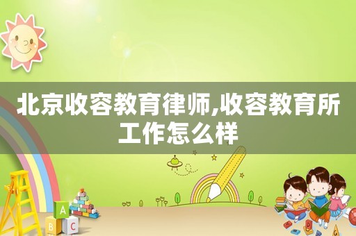 北京收容教育律師,收容教育所工作怎么樣