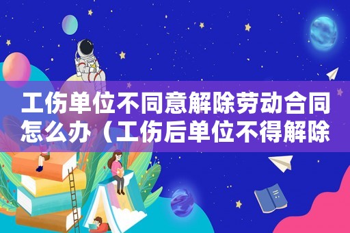 工傷單位不同意解除勞動(dòng)合同怎么辦（工傷后單位不得解除勞動(dòng)合同）