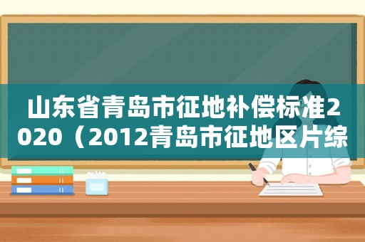 山東省青島市征地補償標準2020（2012青島市征地區片綜合地價標準）
