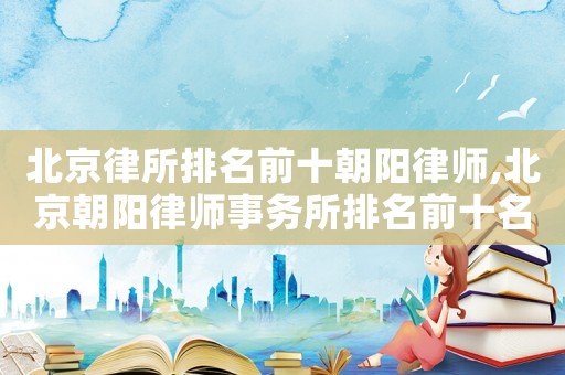 北京律所排名前十朝陽律師,北京朝陽律師事務所排名前十名