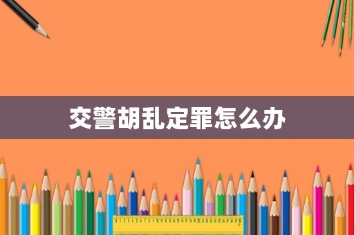交警胡亂定罪怎么辦