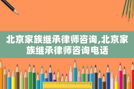 北京家族繼承律師咨詢,北京家族繼承律師咨詢電話