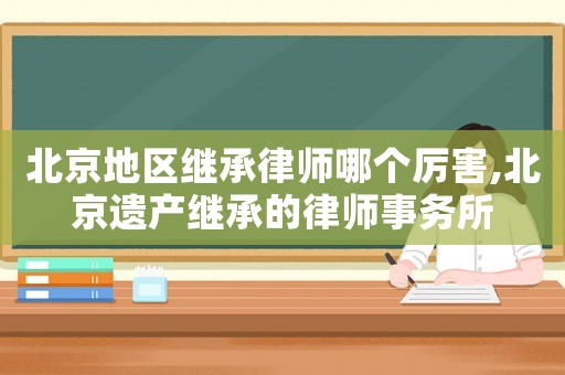北京地區(qū)繼承律師哪個厲害,北京遺產(chǎn)繼承的律師事務所