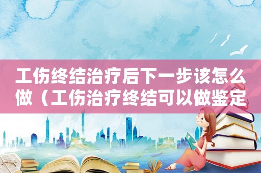 工傷終結治療后下一步該怎么做（工傷治療終結可以做鑒定嗎）