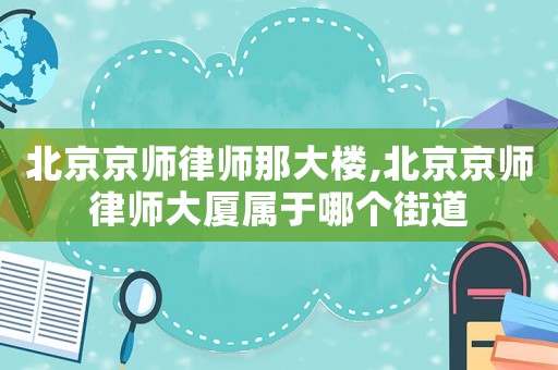 北京京師律師那大樓,北京京師律師大廈屬于哪個街道