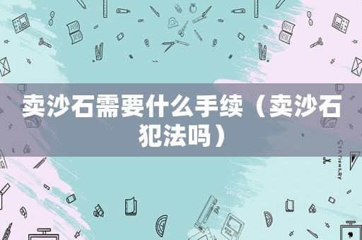 賣沙石需要什么手續（賣沙石犯法嗎）