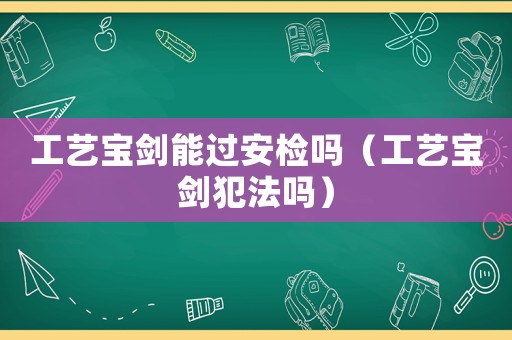 工藝寶劍能過安檢嗎（工藝寶劍犯法嗎）