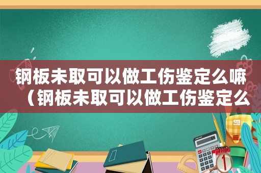 鋼板未取可以做工傷鑒定么嘛（鋼板未取可以做工傷鑒定么）